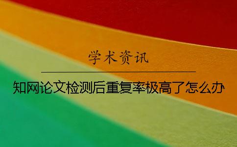 知網論文檢測后重復率極高了怎么辦？