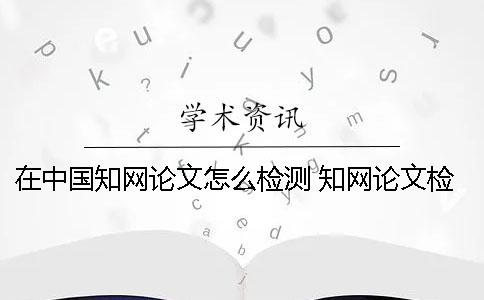 在中國知網論文怎么檢測 知網論文檢測的結果一般是看哪個復制比？