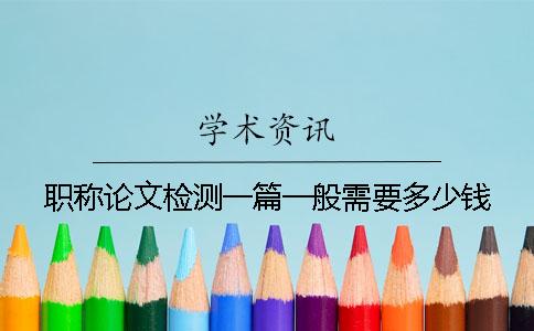 職稱論文檢測一篇一般需要多少錢？