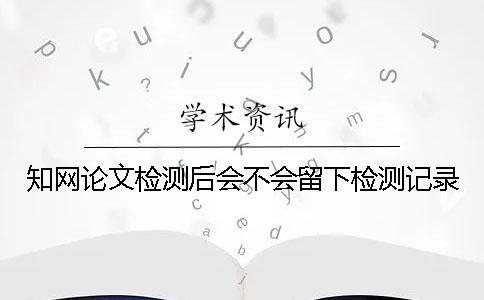 知網論文檢測后會不會留下檢測記錄？