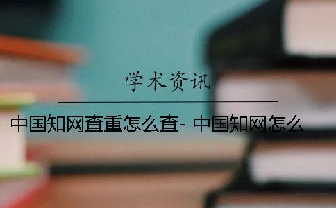 中國知網查重怎么查- 中國知網怎么降重