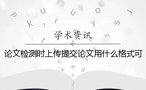 論文檢測時上傳提交論文用什么格式？可以上傳提交pdf文獻文件嗎？