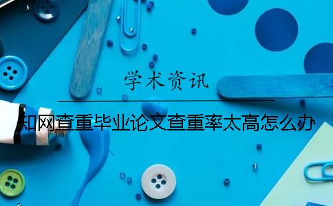 知網查重畢業論文查重率太高怎么辦？