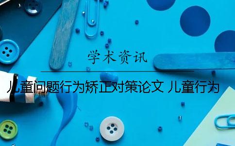 兒童問題行為矯正對策論文 兒童行為塑造與矯正的基本方法有哪些